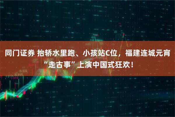 同门证券 抬轿水里跑、小孩站C位，福建连城元宵“走古事”上演中国式狂欢！