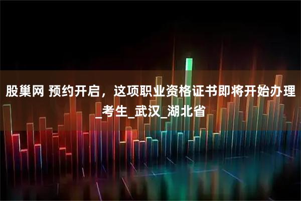 股巢网 预约开启，这项职业资格证书即将开始办理_考生_武汉_湖北省