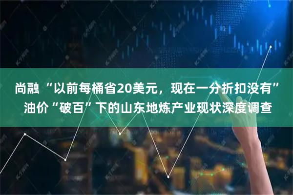 尚融 “以前每桶省20美元，现在一分折扣没有” 油价“破百”下的山东地炼产业现状深度调查
