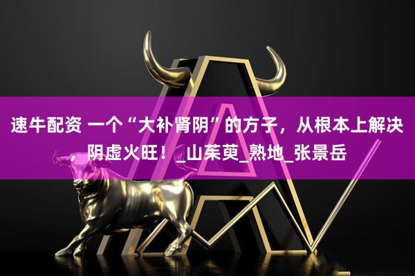 速牛配资 一个“大补肾阴”的方子,从根本上解决,阴虚火旺!_山茱萸_熟地_张景岳