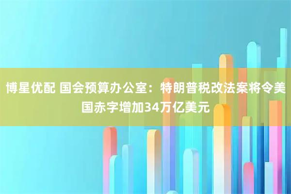 博星优配 国会预算办公室：特朗普税改法案将令美国赤字增加34万亿美元