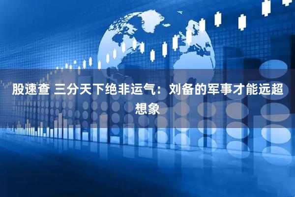 股速查 三分天下绝非运气：刘备的军事才能远超想象