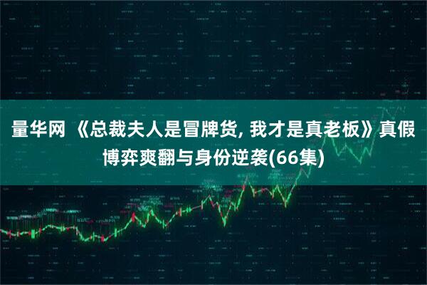 量华网 《总裁夫人是冒牌货, 我才是真老板》真假博弈爽翻与身份逆袭(66集)