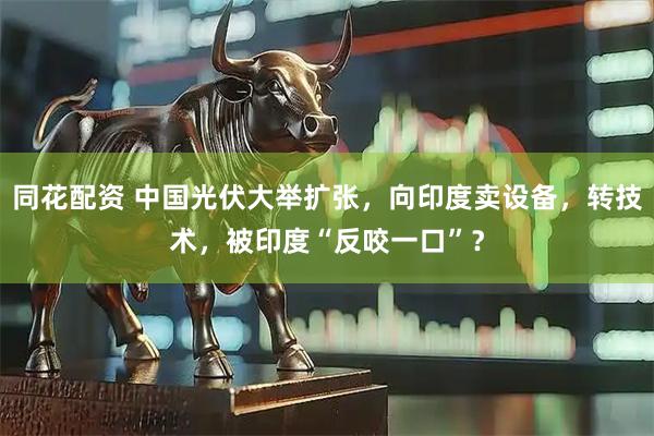 同花配资 中国光伏大举扩张，向印度卖设备，转技术，被印度“反咬一口”？