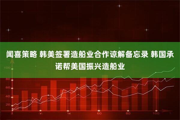 闻喜策略 韩美签署造船业合作谅解备忘录 韩国承诺帮美国振兴造船业